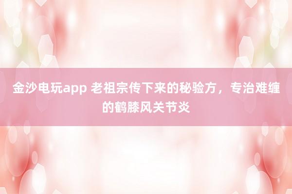 金沙電玩app 老祖宗傳下來的秘驗(yàn)方，專治難纏的鶴膝風(fēng)關(guān)節(jié)炎
