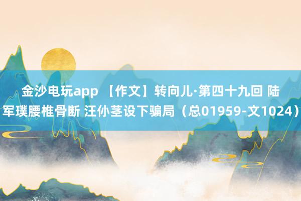 金沙電玩app 【作文】轉向兒·第四十九回 陸軍璞腰椎骨斷 汪仦莖設下騙局（總01959-文1024）