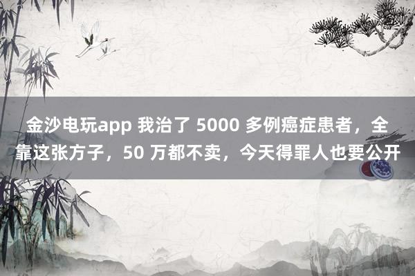 金沙電玩app 我治了 5000 多例癌癥患者，全靠這張方子，50 萬(wàn)都不賣，今天得罪人也要公開(kāi)