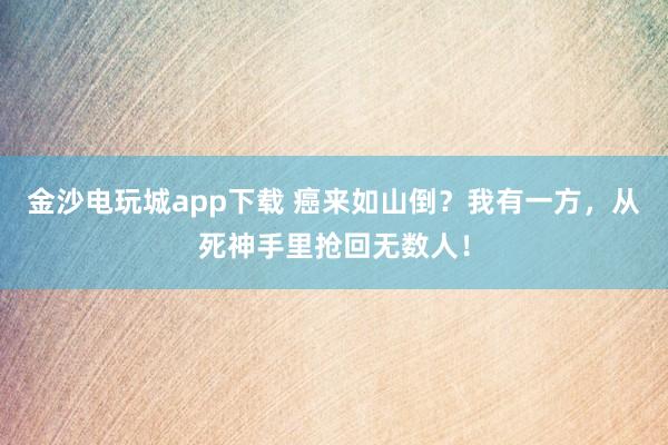 金沙電玩城app下載 癌來如山倒？我有一方，從死神手里搶回?zé)o數(shù)人！