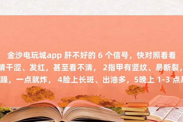 金沙電玩城app 肝不好的 6 個信號，快對照看看！中醫教你簡單自查：1眼睛干澀、發紅，甚至看不清， 2指甲有豎紋、易斷裂，3脾氣暴躁，一點就炸， 4臉上長斑、出油多，5晚上 1-3 點易醒，睡不著， 6手腳麻木、抽筋