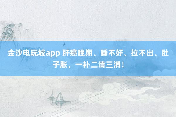 金沙電玩城app 肝癌晚期、睡不好、拉不出、肚子脹，一補(bǔ)二清三消！
