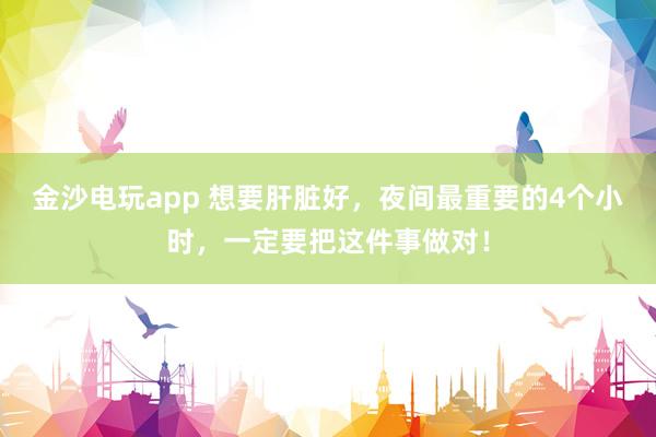 金沙電玩app 想要肝臟好，夜間最重要的4個小時，一定要把這件事做對！