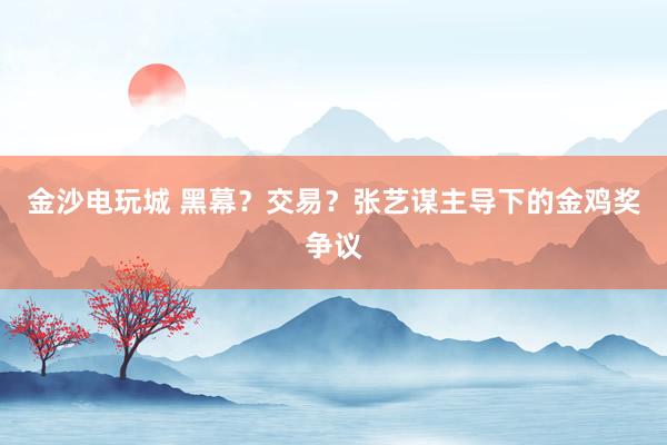 金沙電玩城 黑幕？交易？張藝謀主導(dǎo)下的金雞獎(jiǎng)爭(zhēng)議