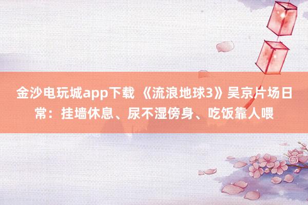 金沙電玩城app下載 《流浪地球3》吳京片場(chǎng)日常：掛墻休息、尿不濕傍身、吃飯靠人喂