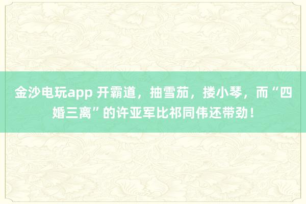 金沙電玩app 開霸道，抽雪茄，摟小琴，而“四婚三離”的許亞軍比祁同偉還帶勁！