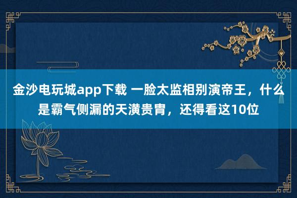 金沙電玩城app下載 一臉太監相別演帝王，什么是霸氣側漏的天潢貴胄，還得看這10位