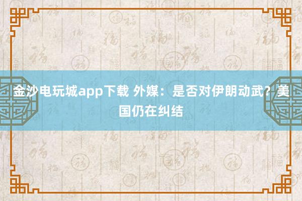 金沙電玩城app下載 外媒：是否對伊朗動武？美國仍在糾結