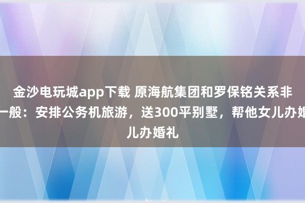 金沙電玩城app下載 原海航集團和羅保銘關(guān)系非同一般：安排公務(wù)機旅游，送300平別墅，幫他女兒辦婚禮