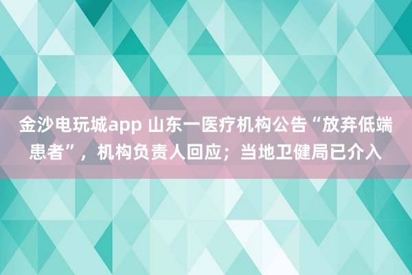 金沙電玩城app 山東一醫療機構公告“放棄低端患者”，機構負責人回應；當地衛健局已介入