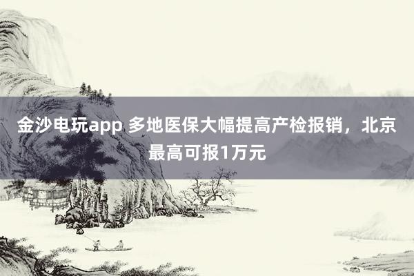 金沙電玩app 多地醫(yī)保大幅提高產(chǎn)檢報銷，北京最高可報1萬元