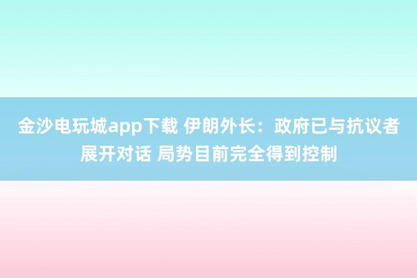 金沙電玩城app下載 伊朗外長(zhǎng)：政府已與抗議者展開對(duì)話 局勢(shì)目前完全得到控制