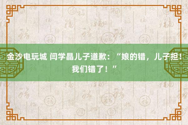 金沙電玩城 閆學(xué)晶兒子道歉：“娘的錯(cuò)，兒子擔(dān)！我們錯(cuò)了！”