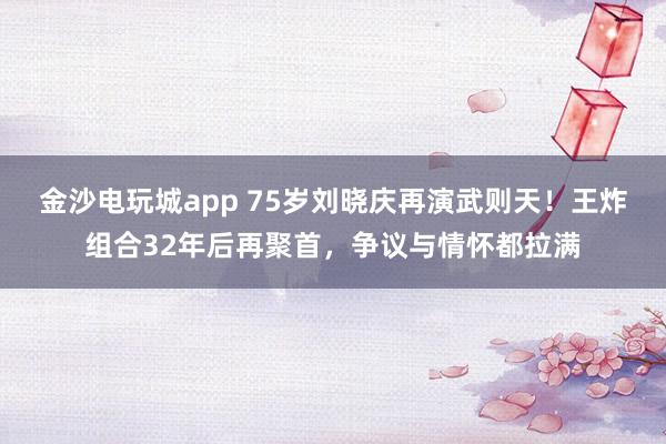 金沙電玩城app 75歲劉曉慶再演武則天！王炸組合32年后再聚首，爭議與情懷都拉滿