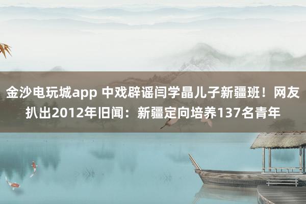 金沙電玩城app 中戲辟謠閆學晶兒子新疆班！網友扒出2012年舊聞：新疆定向培養137名青年
