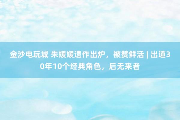 金沙電玩城 朱媛媛遺作出爐，被贊鮮活 | 出道30年10個經典角色，后無來者