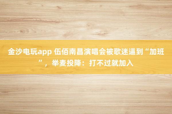 金沙電玩app 伍佰南昌演唱會(huì)被歌迷逼到“加班”，舉麥投降：打不過就加入