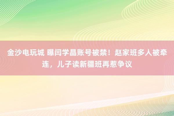 金沙電玩城 曝閆學晶賬號被禁！趙家班多人被牽連，兒子讀新疆班再惹爭議