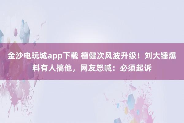 金沙電玩城app下載 檀健次風波升級！劉大錘爆料有人搞他，網友怒喊：必須起訴