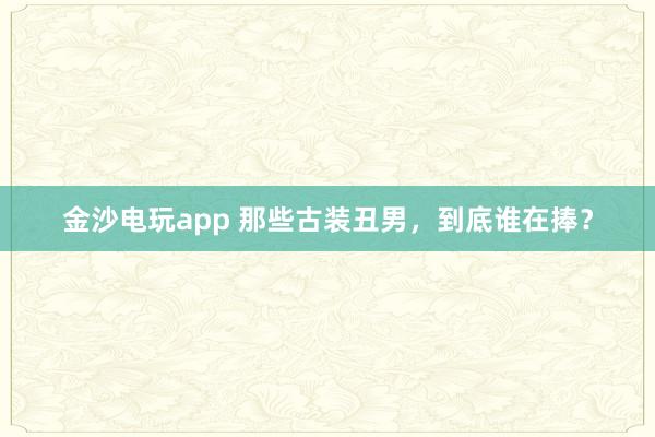 金沙電玩app 那些古裝丑男，到底誰在捧？
