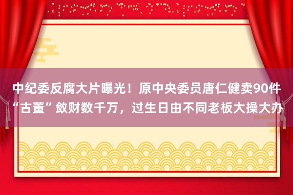 中紀委反腐大片曝光！原中央委員唐仁健賣90件“古董”斂財數千萬，過生日由不同老板大操大辦