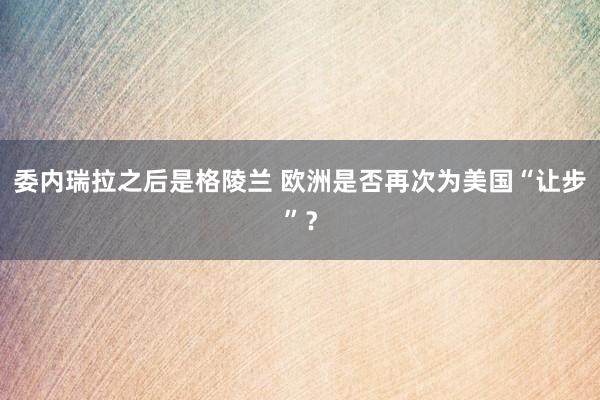 委內瑞拉之后是格陵蘭 歐洲是否再次為美國“讓步”？