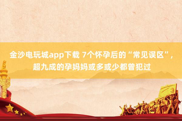 金沙電玩城app下載 7個懷孕后的“常見誤區(qū)”， 超九成的孕媽媽或多或少都曾犯過