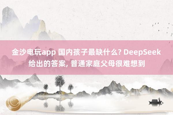 金沙電玩app 國內(nèi)孩子最缺什么? DeepSeek給出的答案， 普通家庭父母很難想到