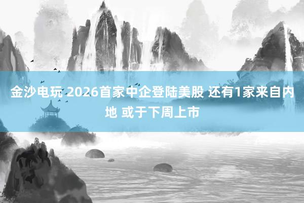 金沙電玩 2026首家中企登陸美股 還有1家來自內(nèi)地 或于下周上市
