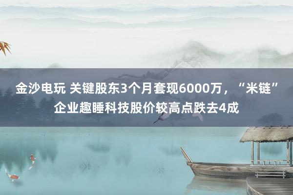 金沙電玩 關鍵股東3個月套現6000萬，“米鏈”企業趣睡科技股價較高點跌去4成