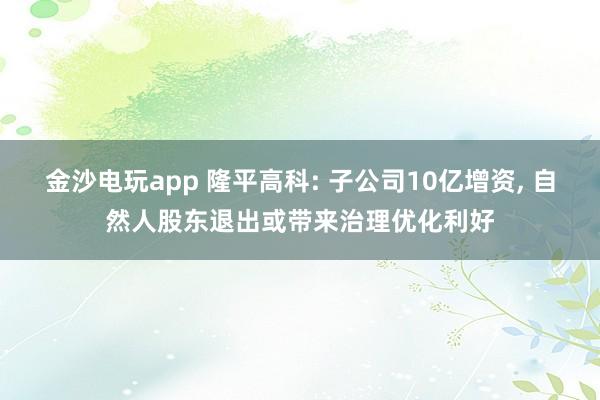 金沙電玩app 隆平高科: 子公司10億增資， 自然人股東退出或帶來治理優(yōu)化利好