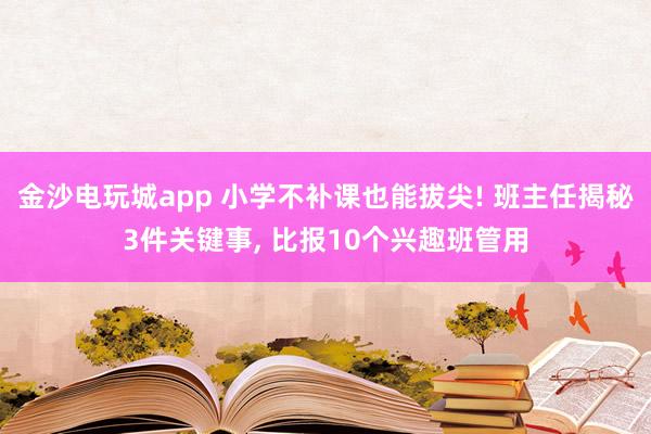 金沙電玩城app 小學不補課也能拔尖! 班主任揭秘3件關鍵事， 比報10個興趣班管用