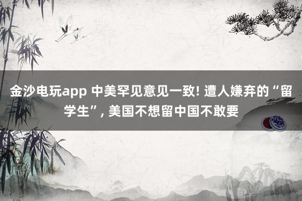 金沙電玩app 中美罕見意見一致! 遭人嫌棄的“留學生”， 美國不想留中國不敢要