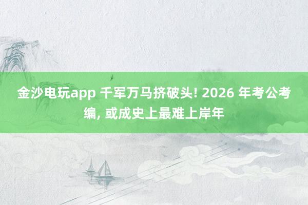 金沙電玩app 千軍萬馬擠破頭! 2026 年考公考編， 或成史上最難上岸年