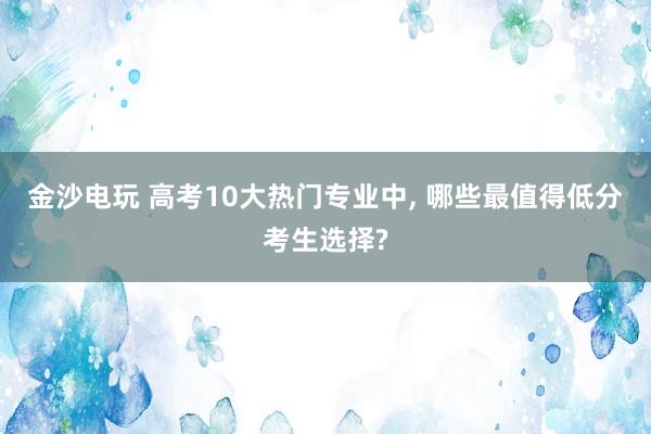 金沙電玩 高考10大熱門專業中， 哪些最值得低分考生選擇?