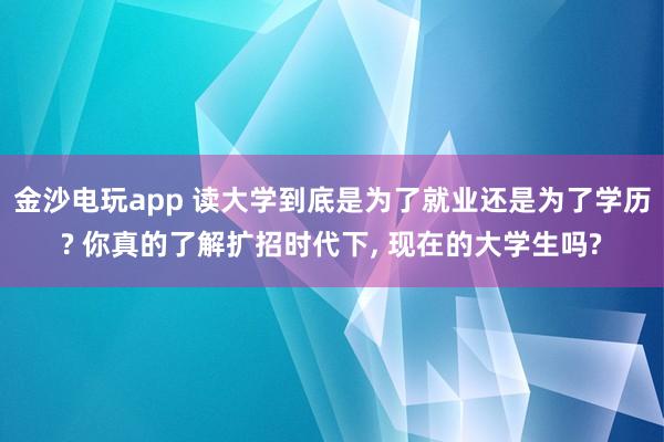 金沙電玩app 讀大學到底是為了就業還是為了學歷? 你真的了解擴招時代下， 現在的大學生嗎?