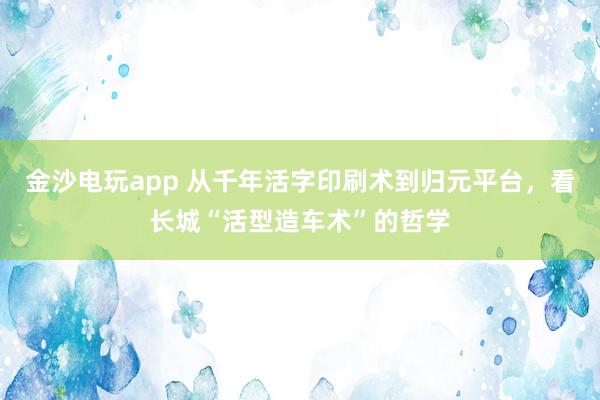金沙電玩app 從千年活字印刷術(shù)到歸元平臺(tái)，看長(zhǎng)城“活型造車術(shù)”的哲學(xué)