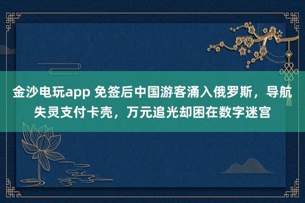 金沙電玩app 免簽后中國游客涌入俄羅斯，導航失靈支付卡殼，萬元追光卻困在數(shù)字迷宮