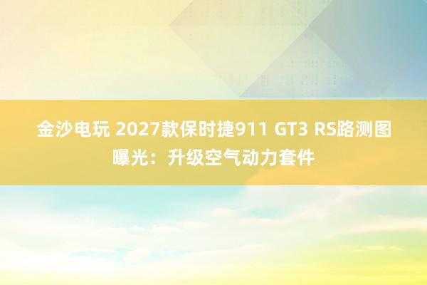 金沙電玩 2027款保時捷911 GT3 RS路測圖曝光：升級空氣動力套件