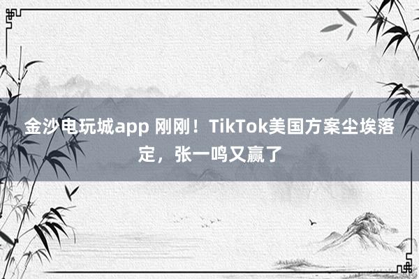 金沙電玩城app 剛剛！TikTok美國方案塵埃落定，張一鳴又贏了