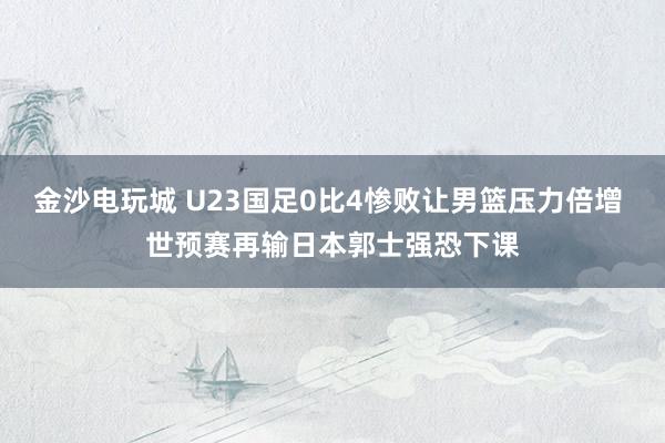 金沙電玩城 U23國(guó)足0比4慘敗讓男籃壓力倍增 世預(yù)賽再輸日本郭士強(qiáng)恐下課