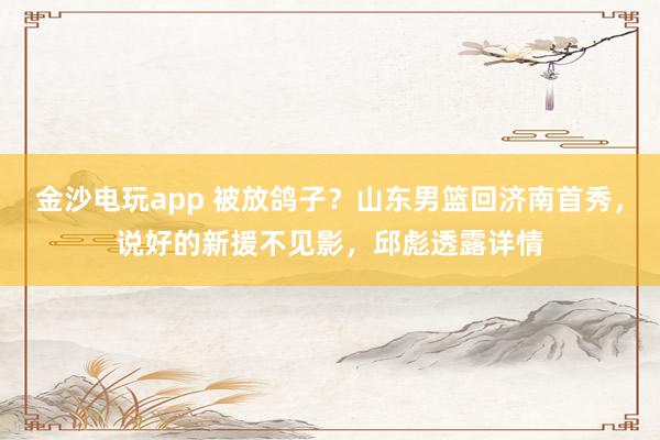 金沙電玩app 被放鴿子？山東男籃回濟(jì)南首秀，說(shuō)好的新援不見(jiàn)影，邱彪透露詳情