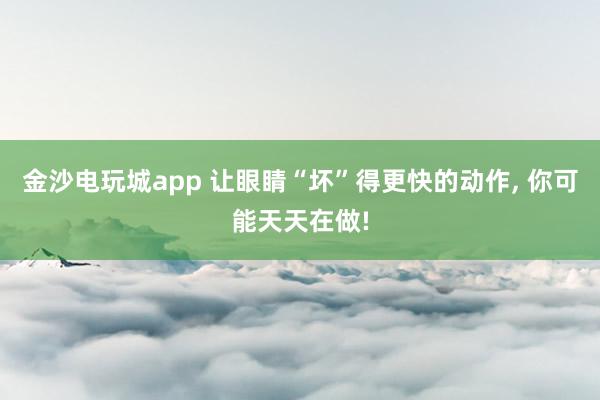 金沙電玩城app 讓眼睛“壞”得更快的動作，<a href=