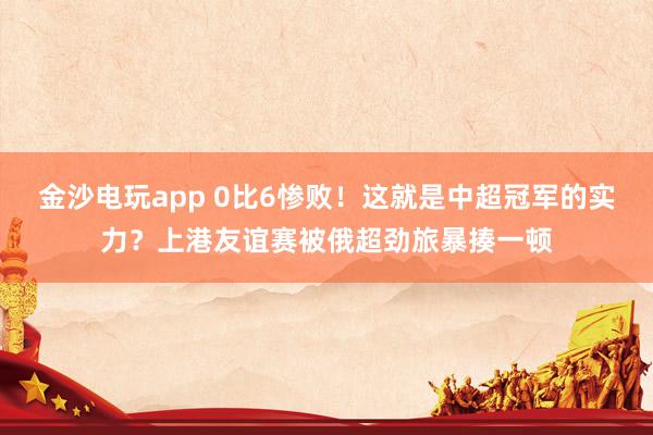 金沙電玩app 0比6慘敗！這就是中超冠軍的實力？上港友誼賽被俄超勁旅暴揍一頓