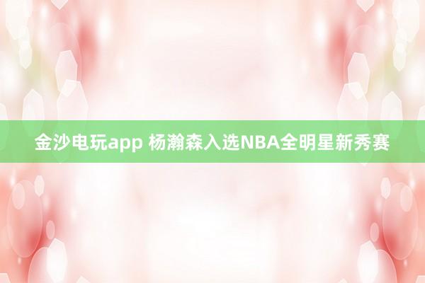 金沙電玩app 楊瀚森入選NBA全明星新秀賽