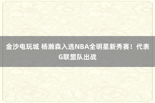 金沙電玩城 楊瀚森入選NBA全明星新秀賽！代表G聯盟隊出戰