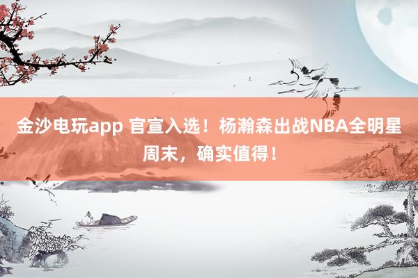 金沙電玩app 官宣入選！楊瀚森出戰(zhàn)NBA全明星周末，確實值得！
