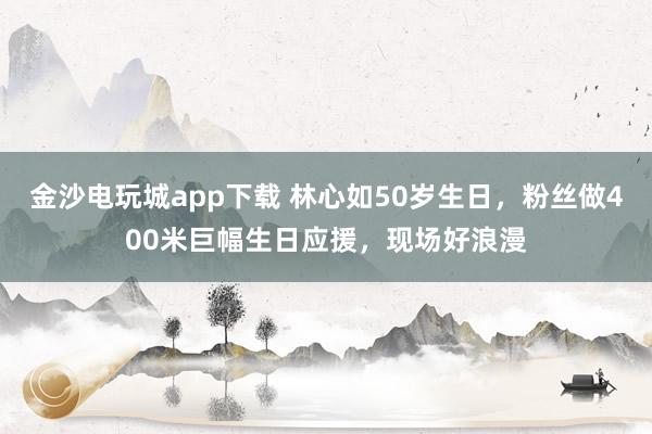 金沙電玩城app下載 林心如50歲生日，粉絲做400米巨幅生日應(yīng)援，現(xiàn)場好浪漫