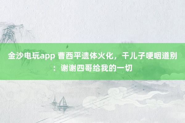 金沙電玩app 曹西平遺體火化，干兒子哽咽道別：謝謝四哥給我的一切