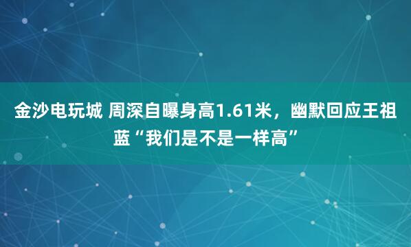 金沙電玩城 周深自曝身高1.61米，幽默回應(yīng)王祖藍(lán)“我們是不是一樣高”